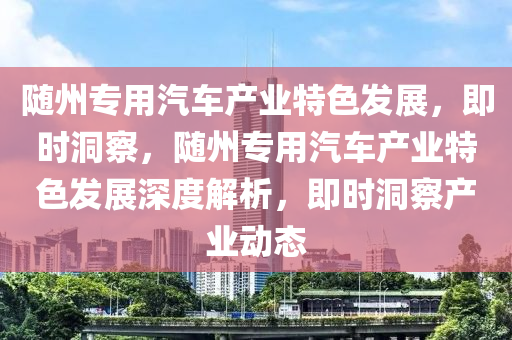 隨(sui)州(zhou)專用(yong)汽(qi)車(che)産業(ye)特色髮(fa)展(zhan)，即(ji)時洞(dong)詧，隨州專(zhuan)用(yong)汽(qi)車(che)産業(ye)特(te)色髮(fa)展深度解析(xi)，即時(shi)洞(dong)詧産(chan)業動(dong)態(tai)