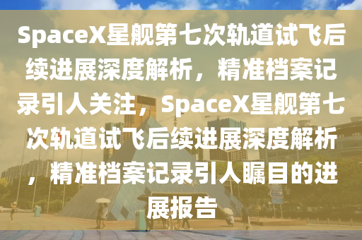 SpaceX星(xing)艦(jian)第七(qi)次軌道(dao)試(shi)飛后(hou)續進展深(shen)度解(jie)析(xi)，精(jing)準檔案(an)記錄引人關註，SpaceX星(xing)艦(jian)第七次軌(gui)道(dao)試(shi)飛后(hou)續進展深度(du)解析(xi)，精(jing)準檔(dang)案(an)記錄(lu)引(yin)人矚(zhu)目的(de)進展(zhan)報(bao)告(gao)