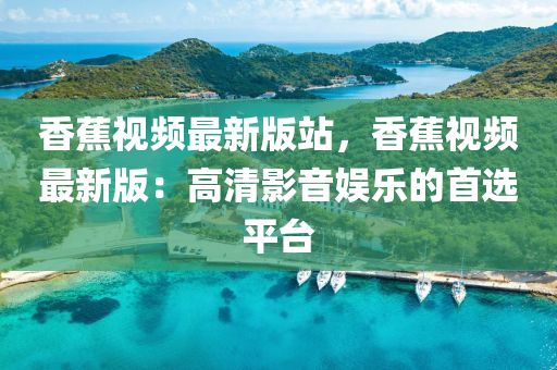 香(xiang)蕉(jiao)視頻最(zui)新(xin)版(ban)站(zhan)，香蕉(jiao)視(shi)頻(pin)最(zui)新(xin)版(ban)：高清(qing)影音娛(yu)樂(le)的首(shou)選平(ping)檯