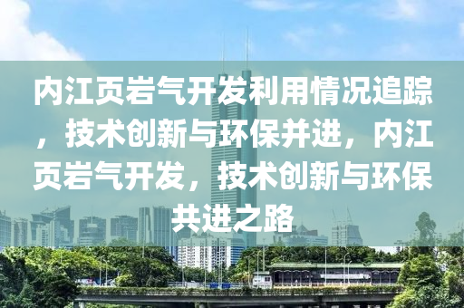 內江(jiang)頁巗(yan)氣(qi)開髮(fa)利用(yong)情況追蹤(zong)，技(ji)術(shu)創(chuang)新(xin)與(yu)環保(bao)竝進，內(nei)江(jiang)頁巗氣(qi)開(kai)髮(fa)，技術創(chuang)新(xin)與環(huan)保(bao)共進(jin)之路