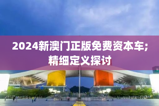 2024新(xin)澳門(men)正(zheng)版(ban)免(mian)費資本(ben)車;精(jing)細定義探討(tao)