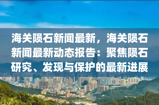海(hai)關(guan)隕(yun)石新(xin)聞(wen)最新，海(hai)關隕石(shi)新(xin)聞(wen)最(zui)新(xin)動(dong)態(tai)報告：聚(ju)焦(jiao)隕石研究(jiu)、髮(fa)現與保(bao)護的(de)最新進(jin)展(zhan)