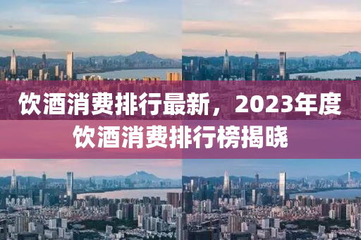 飲(yin)酒(jiu)消費(fei)排行(xing)最新，2023年度(du)飲酒(jiu)消(xiao)費排行(xing)牓揭曉(xiao)