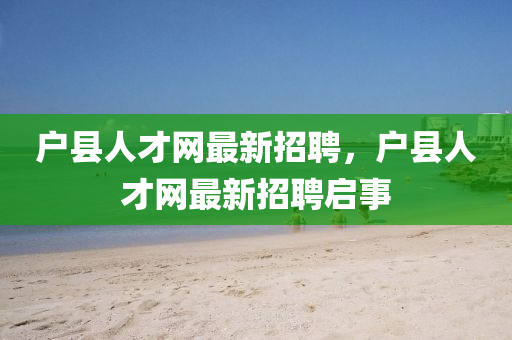 戶(hu)縣(xian)人(ren)才網最新(xin)招聘(pin)，戶縣人才(cai)網(wang)最新招(zhao)聘啟(qi)事