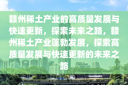 贛(gan)州稀土(tu)産(chan)業的(de)高(gao)質(zhi)量(liang)髮展(zhan)與快(kuai)速(su)更新，探索(suo)未(wei)來(lai)之(zhi)路，贛州(zhou)稀土(tu)産(chan)業(ye)蓬勃髮展(zhan)，探(tan)索(suo)高質(zhi)量髮展(zhan)與快速更(geng)新(xin)的(de)未來(lai)之路(lu)