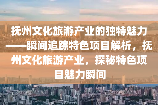 撫州(zhou)文(wen)化旅(lv)遊産(chan)業(ye)的(de)獨特魅(mei)力(li)——瞬(shun)間追(zhui)蹤特色項(xiang)目(mu)解析，撫(fu)州文(wen)化旅(lv)遊産(chan)業，探(tan)祕特(te)色項目魅(mei)力瞬間(jian)