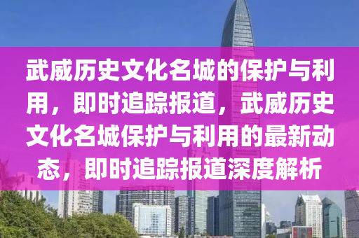 武(wu)威歷(li)史文化名(ming)城的保(bao)護與利用，即(ji)時追蹤報(bao)道，武(wu)威(wei)歷(li)史(shi)文化(hua)名城(cheng)保護(hu)與(yu)利(li)用(yong)的最新動(dong)態，即(ji)時追(zhui)蹤報道(dao)深(shen)度解析