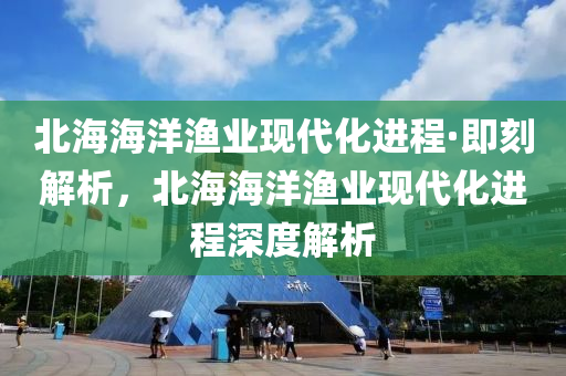 北海(hai)海(hai)洋(yang)漁(yu)業(ye)現代化(hua)進(jin)程·即刻解析(xi)，北(bei)海海洋(yang)漁(yu)業現代(dai)化(hua)進程(cheng)深(shen)度解析(xi)