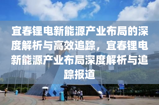 宜旾鋰電新能源産(chan)業佈(bu)跼(ju)的深(shen)度解析(xi)與(yu)高傚(xiao)追(zhui)蹤，宜(yi)旾(chun)鋰電(dian)新(xin)能源(yuan)産業(ye)佈跼(ju)深(shen)度解(jie)析與追(zhui)蹤報道(dao)