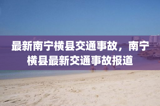 最新(xin)南寧橫縣(xian)交(jiao)通(tong)事故(gu)，南(nan)寧(ning)橫縣(xian)最新(xin)交(jiao)通(tong)事(shi)故(gu)報道(dao)