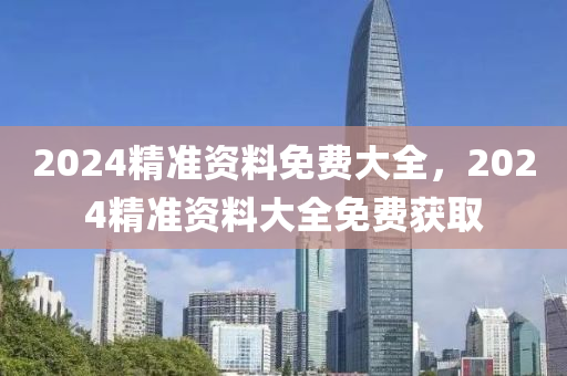 2024精(jing)準資料免(mian)費(fei)大全，2024精準資(zi)料大全(quan)免(mian)費(fei)穫(huo)取