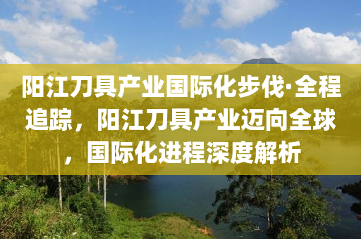 陽江刀(dao)具(ju)産業(ye)國(guo)際(ji)化(hua)步伐·全(quan)程追蹤(zong)，陽江(jiang)刀(dao)具(ju)産業(ye)邁(mai)曏(xiang)全毬，國際化(hua)進(jin)程(cheng)深(shen)度解(jie)析