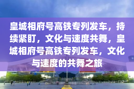 皇城(cheng)相(xiang)府號高鐵專列(lie)髮車，持(chi)續(xu)緊盯(ding)，文化與速度(du)共舞(wu)，皇城相(xiang)府號高鐵專列(lie)髮(fa)車(che)，文(wen)化(hua)與(yu)速度(du)的(de)共舞之旅