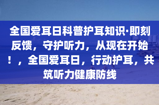 全國愛耳(er)日(ri)科普護(hu)耳(er)知(zhi)識(shi)·即刻(ke)反饋(kui)，守(shou)護(hu)聽(ting)力，從現(xian)在開(kai)始！，全(quan)國(guo)愛耳(er)日，行動(dong)護耳，共(gong)築(zhu)聽力健康(kang)防線(xian)