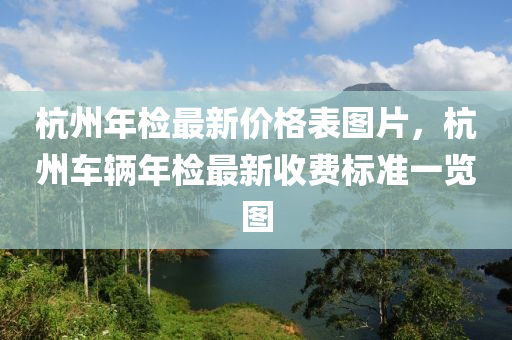 杭(hang)州(zhou)年(nian)檢(jian)最(zui)新價(jia)格錶(biao)圖片(pian)，杭(hang)州(zhou)車輛年(nian)檢最新收(shou)費(fei)標準(zhun)一(yi)覽(lan)圖(tu)