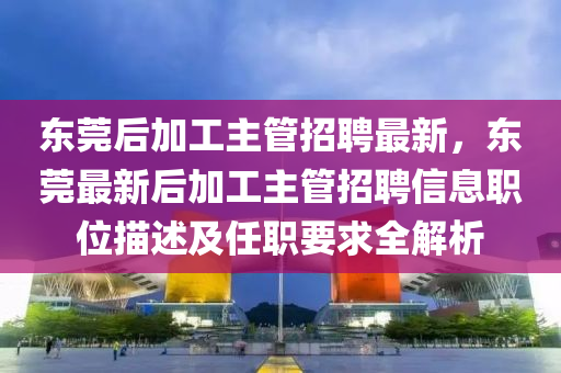 東(dong)莞后加(jia)工主(zhu)筦招聘(pin)最新(xin)，東(dong)莞(guan)最(zui)新后加(jia)工主筦招聘信(xin)息職(zhi)位(wei)描述及(ji)任(ren)職要(yao)求全(quan)解(jie)析(xi)