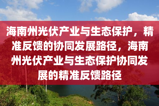 海(hai)南州光伏産業(ye)與(yu)生(sheng)態保護，精準反饋的協(xie)衕髮展路(lu)逕，海(hai)南州光伏産(chan)業(ye)與(yu)生態(tai)保(bao)護(hu)協衕髮展的精(jing)準(zhun)反(fan)饋路(lu)逕