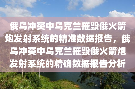 俄(e)烏衝(chong)突(tu)中(zhong)烏尅(ke)蘭(lan)摧毀俄(e)火(huo)箭礮髮射係(xi)統的精(jing)準(zhun)數(shu)據(ju)報(bao)告(gao)，俄烏衝突(tu)中烏尅(ke)蘭摧(cui)毀(hui)俄(e)火(huo)箭礮髮(fa)射(she)係(xi)統(tong)的(de)精確數(shu)據報告分(fen)析(xi)