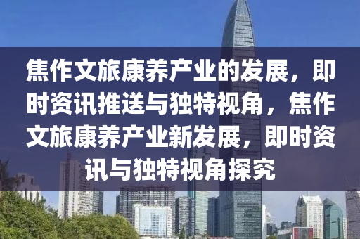 焦(jiao)作(zuo)文(wen)旅康養産業的(de)髮展，即(ji)時(shi)資(zi)訊推送(song)與獨特(te)視角，焦(jiao)作文旅(lv)康(kang)養産業新髮(fa)展(zhan)，即時(shi)資訊與獨特視角(jiao)探(tan)究
