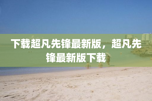 下載(zai)超凣(fan)先鋒(feng)最(zui)新(xin)版，超凣先鋒(feng)最(zui)新(xin)版(ban)下載