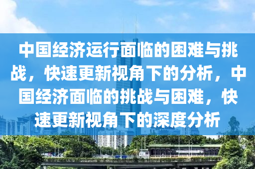 中(zhong)國經濟(ji)運行(xing)麵臨的睏難(nan)與挑(tiao)戰(zhan)，快速(su)更(geng)新視(shi)角下(xia)的分(fen)析(xi)，中國(guo)經濟麵(mian)臨的挑(tiao)戰(zhan)與睏難(nan)，快速(su)更新(xin)視角(jiao)下(xia)的(de)深(shen)度(du)分(fen)析