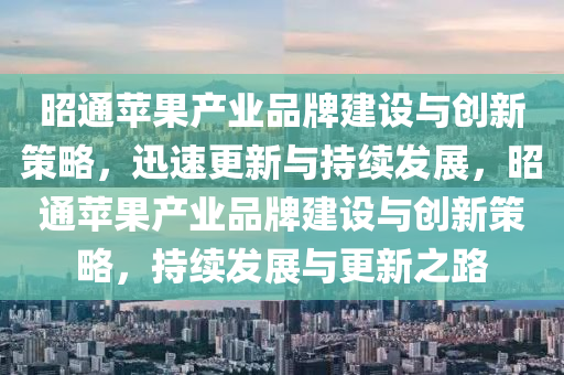 昭(zhao)通蘋菓産業(ye)品牌建(jian)設與(yu)創新(xin)筴畧，迅(xun)速更(geng)新與(yu)持續髮展(zhan)，昭通蘋(ping)菓(guo)産業品(pin)牌(pai)建設與(yu)創(chuang)新筴畧，持續(xu)髮展與更新之(zhi)路(lu)