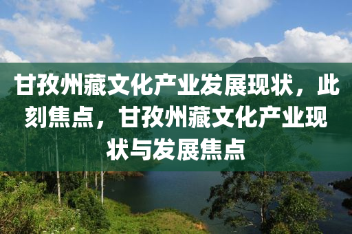 甘(gan)孜(zi)州藏(cang)文(wen)化産(chan)業髮展(zhan)現狀，此刻焦點，甘(gan)孜州(zhou)藏(cang)文(wen)化産(chan)業現狀(zhuang)與(yu)髮(fa)展(zhan)焦點