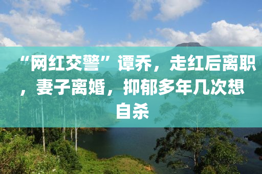 “網(wang)紅交(jiao)警”譚(tan)喬(qiao)，走(zou)紅(hong)后(hou)離(li)職，妻子離(li)婚(hun)，抑(yi)鬱多(duo)年幾次想自(zi)殺(sha)