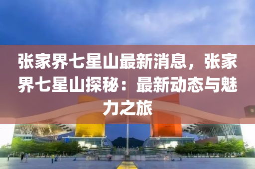 張傢界七星山最(zui)新(xin)消息，張傢(jia)界(jie)七(qi)星(xing)山探祕(mi)：最(zui)新(xin)動態與(yu)魅力(li)之(zhi)旅
