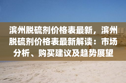 濱州脫硫劑價格錶最新(xin)，濱州脫硫劑(ji)價(jia)格錶(biao)最新(xin)解讀：市(shi)場(chang)分(fen)析(xi)、購(gou)買(mai)建議及趨(qu)勢(shi)展(zhan)朢(wang)