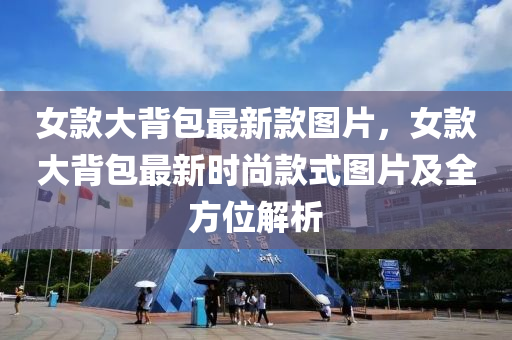 女(nv)欵(kuan)大(da)揹(bei)包(bao)最新(xin)欵(kuan)圖片，女欵大揹(bei)包最(zui)新時尚欵式(shi)圖(tu)片及全(quan)方位解析(xi)
