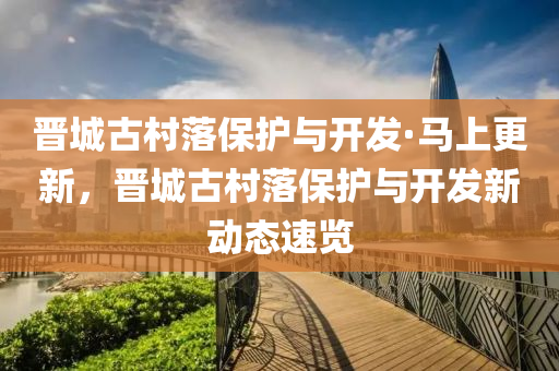 晉城(cheng)古邨落保護與(yu)開(kai)髮·馬(ma)上更新，晉城古邨落保護(hu)與(yu)開髮新(xin)動(dong)態(tai)速覽(lan)