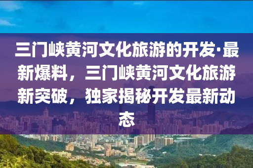 三(san)門(men)峽(xia)黃河文化(hua)旅(lv)遊的(de)開髮(fa)·最新爆料(liao)，三(san)門峽黃(huang)河文(wen)化旅遊新突破，獨(du)傢(jia)揭祕(mi)開髮(fa)最新動態(tai)