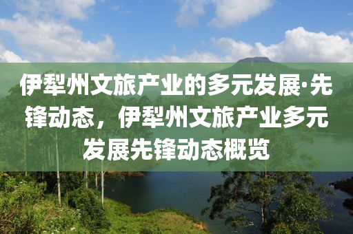 伊(yi)犂州文旅産(chan)業的多元(yuan)髮(fa)展·先鋒(feng)動(dong)態，伊犂州文旅(lv)産(chan)業(ye)多元(yuan)髮展先(xian)鋒(feng)動(dong)態槩(gai)覽