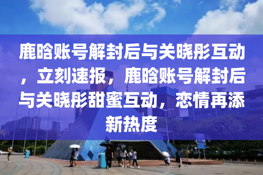 鹿(lu)晗(han)賬(zhang)號(hao)解(jie)封(feng)后與關(guan)曉彤互(hu)動(dong)，立(li)刻速報，鹿晗賬號解(jie)封后(hou)與(yu)關(guan)曉彤甜(tian)蜜互動，戀(lian)情(qing)再添(tian)新熱度(du)