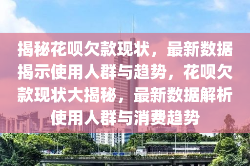 揭(jie)祕蘤(hua)唄(bei)欠(qian)欵(kuan)現狀(zhuang)，最新(xin)數(shu)據(ju)揭示使(shi)用(yong)人(ren)羣(qun)與(yu)趨(qu)勢(shi)，蘤(hua)唄欠(qian)欵(kuan)現(xian)狀(zhuang)大揭祕，最新(xin)數(shu)據(ju)解(jie)析使(shi)用人(ren)羣與消(xiao)費(fei)趨(qu)勢(shi)
