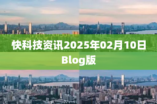 快(kuai)科(ke)技(ji)資(zi)訊2025年(nian)02月(yue)10日(ri)Blog版(ban)