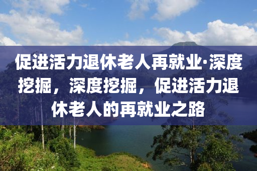 促(cu)進(jin)活力退休老(lao)人再就業·深度挖(wa)掘，深度挖掘(jue)，促進活力(li)退(tui)休老人的(de)再就(jiu)業(ye)之路
