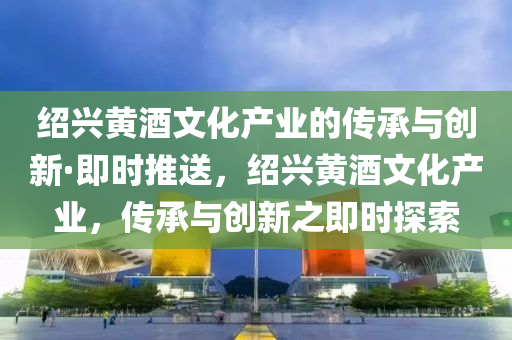 紹興(xing)黃(huang)酒(jiu)文(wen)化産(chan)業的(de)傳(chuan)承與創新(xin)·即(ji)時(shi)推送(song)，紹(shao)興黃酒文化(hua)産業(ye)，傳(chuan)承與創(chuang)新(xin)之即時探索