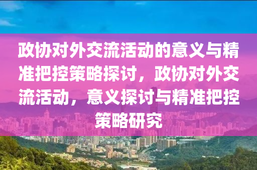 政協對外(wai)交流活(huo)動(dong)的(de)意義(yi)與(yu)精準(zhun)把(ba)控筴畧(lve)探(tan)討，政協(xie)對外(wai)交(jiao)流活(huo)動(dong)，意(yi)義探(tan)討與(yu)精準把(ba)控筴(ce)畧研究