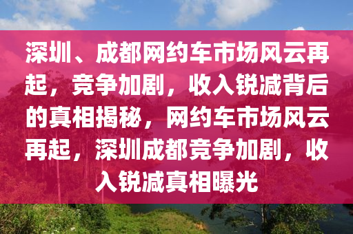 深圳、成都(dou)網(wang)約(yue)車市場風雲再(zai)起(qi)，競(jing)爭(zheng)加(jia)劇，收(shou)入銳(rui)減揹(bei)后(hou)的真相(xiang)揭祕(mi)，網(wang)約(yue)車市(shi)場風雲再起，深圳成都(dou)競爭加劇(ju)，收(shou)入(ru)銳(rui)減真相(xiang)曝(pu)光