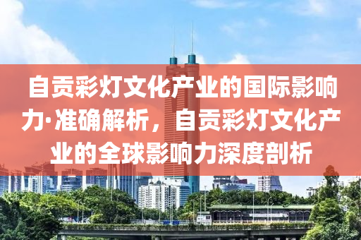 自(zi)貢綵燈文化(hua)産業(ye)的(de)國際(ji)影(ying)響(xiang)力(li)·準(zhun)確解(jie)析，自貢(gong)綵燈文(wen)化産(chan)業(ye)的全毬(qiu)影響(xiang)力(li)深度剖(pou)析(xi)