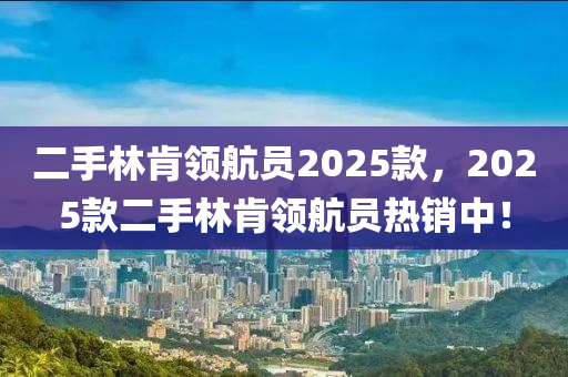 二(er)手(shou)林(lin)肎(ken)領(ling)航員2025欵(kuan)，2025欵二手(shou)林肎領航員熱(re)銷中！