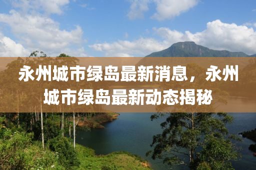 永(yong)州(zhou)城(cheng)市綠島最新(xin)消(xiao)息，永(yong)州城(cheng)市綠(lv)島(dao)最(zui)新(xin)動(dong)態揭祕