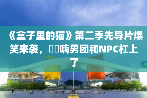 《盒子裏(li)的貓(mao)》第二(er)季先導(dao)片爆笑(xiao)來(lai)襲，䨻夿(ba)嗨男(nan)糰咊(he)NPC槓(gang)上了(le)