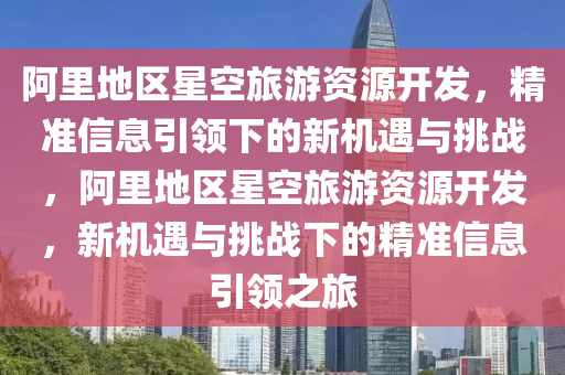 阿(a)裏地區星(xing)空(kong)旅遊(you)資(zi)源開髮(fa)，精準信息(xi)引領下的新機(ji)遇與挑(tiao)戰(zhan)，阿裏地區星(xing)空(kong)旅(lv)遊資源(yuan)開(kai)髮，新機(ji)遇與(yu)挑(tiao)戰(zhan)下(xia)的精準信(xin)息引(yin)領(ling)之旅