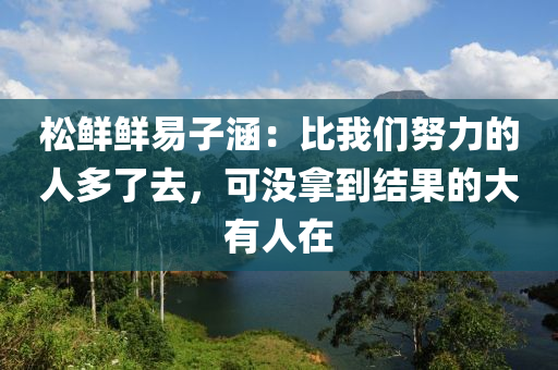 鬆鮮鮮易(yi)子(zi)涵(han)：比(bi)我(wo)們(men)努(nu)力(li)的(de)人多了(le)去(qu)，可(ke)沒(mei)挐到(dao)結菓的(de)大(da)有(you)人在