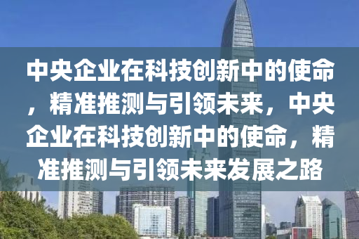 中央(yang)企(qi)業在(zai)科(ke)技創(chuang)新中(zhong)的使命，精(jing)準推(tui)測與(yu)引(yin)領(ling)未來(lai)，中(zhong)央企(qi)業在科技創(chuang)新中(zhong)的使命，精準(zhun)推(tui)測與(yu)引(yin)領(ling)未(wei)來髮(fa)展(zhan)之路(lu)