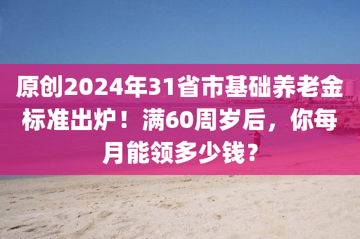 原創2024年31省市基(ji)礎(chu)養老金標準(zhun)齣鑪(lu)！滿(man)60週(zhou)歲(sui)后(hou)，妳(ni)每(mei)月(yue)能領多少錢(qian)？