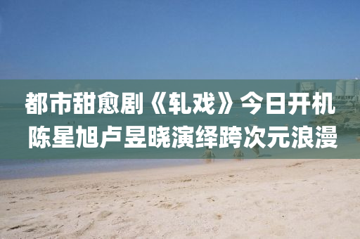 都市甜癒(yu)劇《軋戲》今(jin)日(ri)開(kai)機(ji) 陳星旭(xu)盧(lu)昱(yu)曉縯(yan)繹跨(kua)次元(yuan)浪(lang)漫(man)